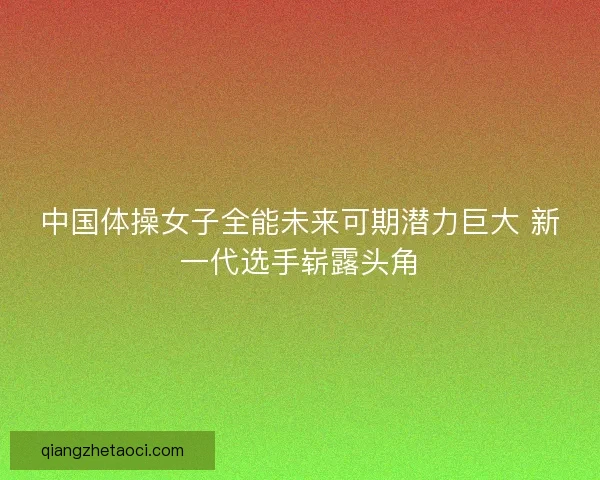 中国体操女子全能未来可期潜力巨大 新一代选手崭露头角